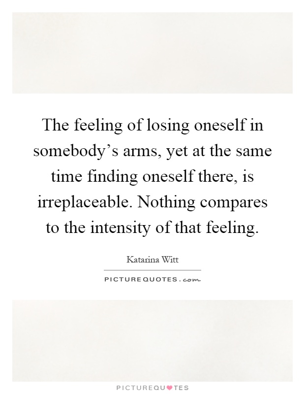 The feeling of losing oneself in somebody's arms, yet at the same time finding oneself there, is irreplaceable. Nothing compares to the intensity of that feeling Picture Quote #1