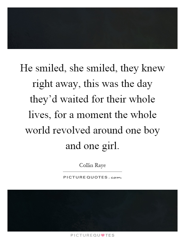 He smiled, she smiled, they knew right away, this was the day they'd waited for their whole lives, for a moment the whole world revolved around one boy and one girl Picture Quote #1