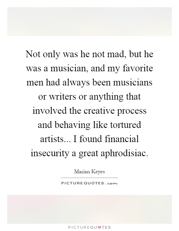 Not only was he not mad, but he was a musician, and my favorite men had always been musicians or writers or anything that involved the creative process and behaving like tortured artists... I found financial insecurity a great aphrodisiac Picture Quote #1