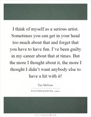 I think of myself as a serious artist. Sometimes you can get in your head too much about that and forget that you have to have fun. I’ve been guilty in my career about that at times. But the more I thought about it, the more I thought I didn’t want anybody else to have a hit with it! Picture Quote #1