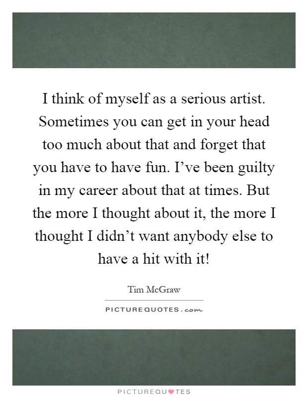 I think of myself as a serious artist. Sometimes you can get in your head too much about that and forget that you have to have fun. I've been guilty in my career about that at times. But the more I thought about it, the more I thought I didn't want anybody else to have a hit with it! Picture Quote #1