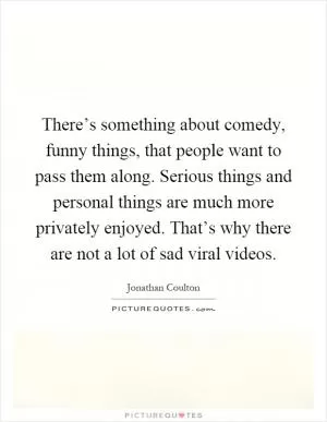 There’s something about comedy, funny things, that people want to pass them along. Serious things and personal things are much more privately enjoyed. That’s why there are not a lot of sad viral videos Picture Quote #1