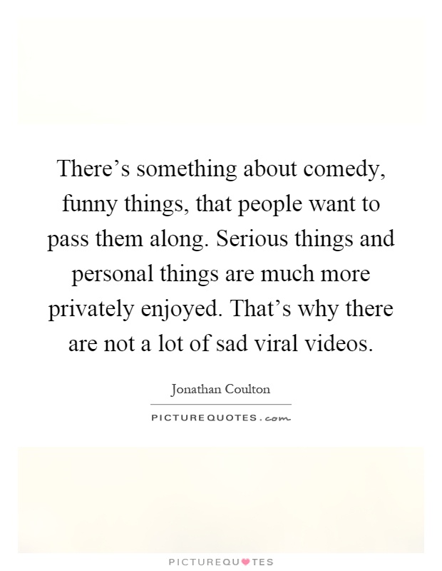 There's something about comedy, funny things, that people want to pass them along. Serious things and personal things are much more privately enjoyed. That's why there are not a lot of sad viral videos Picture Quote #1