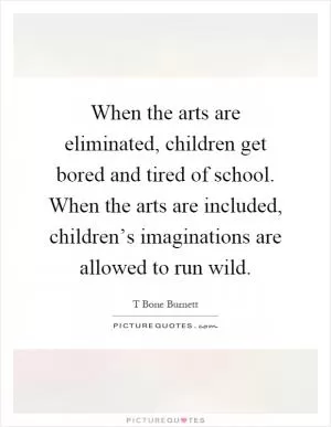 When the arts are eliminated, children get bored and tired of school. When the arts are included, children’s imaginations are allowed to run wild Picture Quote #1