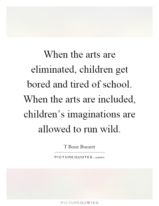 When the arts are eliminated, children get bored and tired of school. When the arts are included, children's imaginations are allowed to run wild Picture Quote #1
