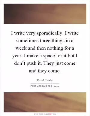 I write very sporadically. I write sometimes three things in a week and then nothing for a year. I make a space for it but I don’t push it. They just come and they come Picture Quote #1