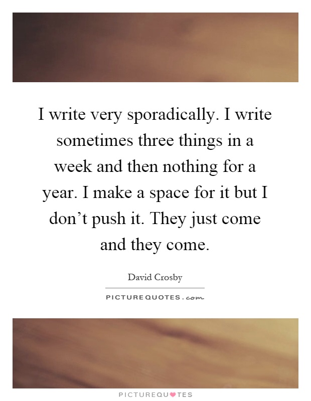 I write very sporadically. I write sometimes three things in a week and then nothing for a year. I make a space for it but I don't push it. They just come and they come Picture Quote #1