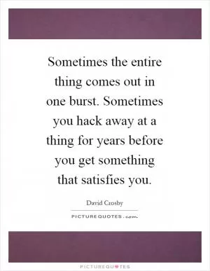 Sometimes the entire thing comes out in one burst. Sometimes you hack away at a thing for years before you get something that satisfies you Picture Quote #1