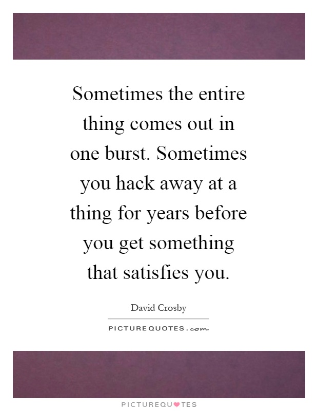 Sometimes the entire thing comes out in one burst. Sometimes you hack away at a thing for years before you get something that satisfies you Picture Quote #1