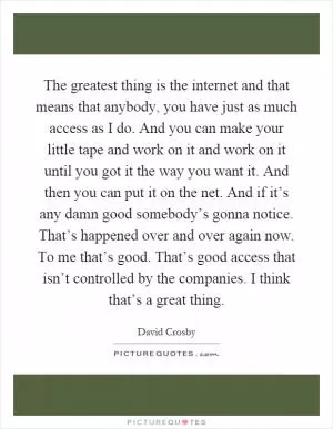 The greatest thing is the internet and that means that anybody, you have just as much access as I do. And you can make your little tape and work on it and work on it until you got it the way you want it. And then you can put it on the net. And if it’s any damn good somebody’s gonna notice. That’s happened over and over again now. To me that’s good. That’s good access that isn’t controlled by the companies. I think that’s a great thing Picture Quote #1