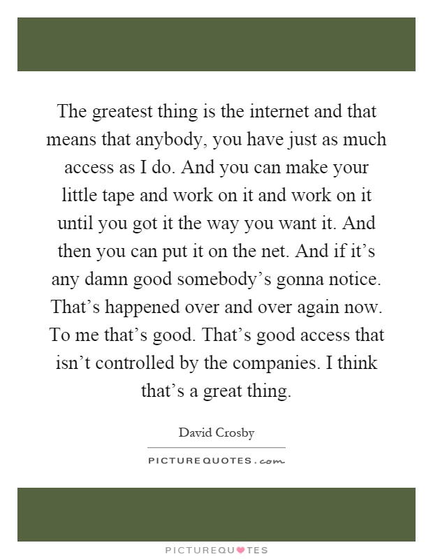 The greatest thing is the internet and that means that anybody, you have just as much access as I do. And you can make your little tape and work on it and work on it until you got it the way you want it. And then you can put it on the net. And if it's any damn good somebody's gonna notice. That's happened over and over again now. To me that's good. That's good access that isn't controlled by the companies. I think that's a great thing Picture Quote #1
