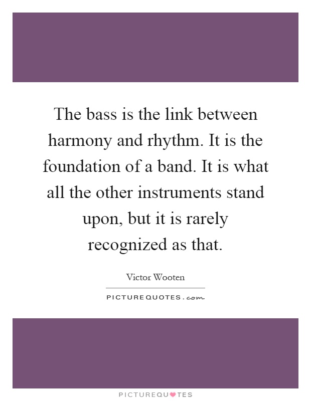 The bass is the link between harmony and rhythm. It is the foundation of a band. It is what all the other instruments stand upon, but it is rarely recognized as that Picture Quote #1