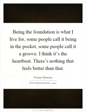 Being the foundation is what I live for, some people call it being in the pocket, some people call it a groove. I think it’s the heartbeat. There’s nothing that feels better than that Picture Quote #1