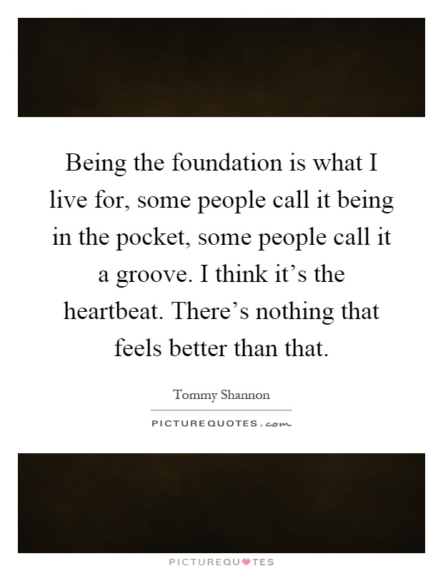 Being the foundation is what I live for, some people call it being in the pocket, some people call it a groove. I think it's the heartbeat. There's nothing that feels better than that Picture Quote #1