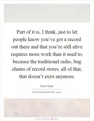 Part of it is, I think, just to let people know you’ve got a record out there and that you’re still alive requires more work than it used to, because the traditional radio, bug chains of record stores, all of that, that doesn’t exist anymore Picture Quote #1