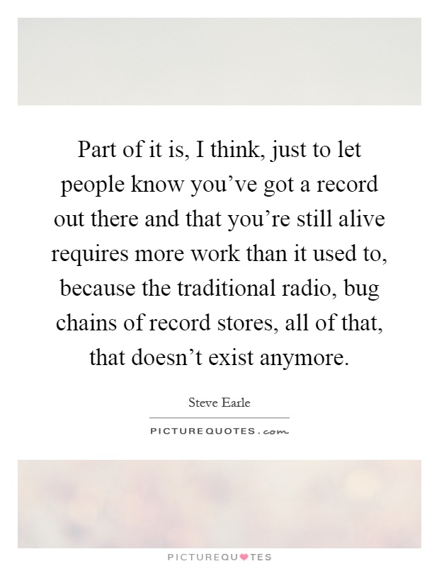 Part of it is, I think, just to let people know you've got a record out there and that you're still alive requires more work than it used to, because the traditional radio, bug chains of record stores, all of that, that doesn't exist anymore Picture Quote #1