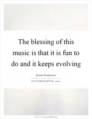 The blessing of this music is that it is fun to do and it keeps evolving Picture Quote #1