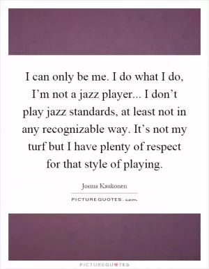 I can only be me. I do what I do, I’m not a jazz player... I don’t play jazz standards, at least not in any recognizable way. It’s not my turf but I have plenty of respect for that style of playing Picture Quote #1