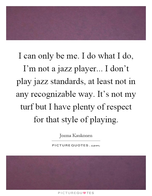 I can only be me. I do what I do, I'm not a jazz player... I don't play jazz standards, at least not in any recognizable way. It's not my turf but I have plenty of respect for that style of playing Picture Quote #1