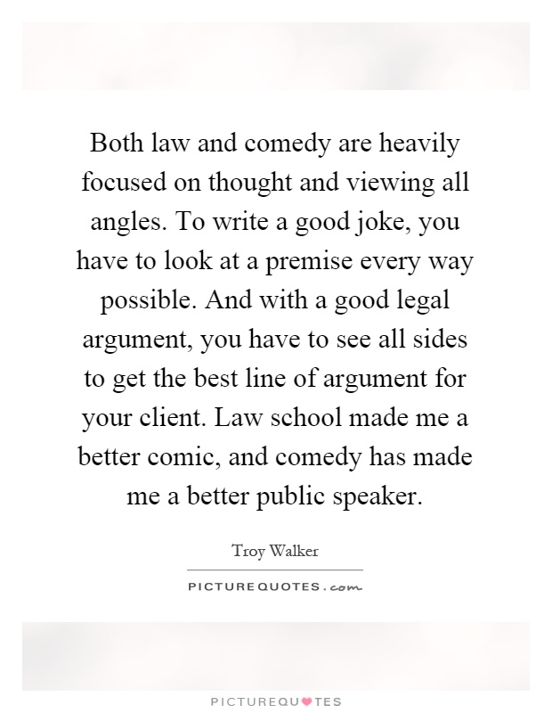 Both law and comedy are heavily focused on thought and viewing all angles. To write a good joke, you have to look at a premise every way possible. And with a good legal argument, you have to see all sides to get the best line of argument for your client. Law school made me a better comic, and comedy has made me a better public speaker Picture Quote #1