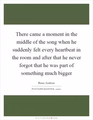 There came a moment in the middle of the song when he suddenly felt every heartbeat in the room and after that he never forgot that he was part of something much bigger Picture Quote #1