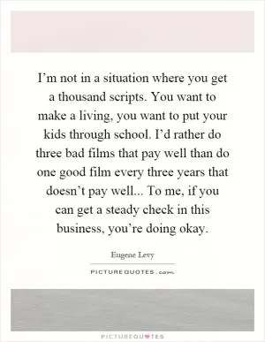 I’m not in a situation where you get a thousand scripts. You want to make a living, you want to put your kids through school. I’d rather do three bad films that pay well than do one good film every three years that doesn’t pay well... To me, if you can get a steady check in this business, you’re doing okay Picture Quote #1