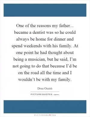 One of the reasons my father... became a dentist was so he could always be home for dinner and spend weekends with his family. At one point he had thought about being a musician, but he said, I’m not going to do that because I’d be on the road all the time and I wouldn’t be with my family Picture Quote #1