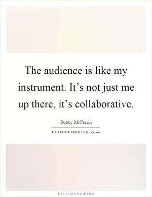 The audience is like my instrument. It’s not just me up there, it’s collaborative Picture Quote #1
