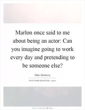 Marlon once said to me about being an actor: Can you imagine going to work every day and pretending to be someone else? Picture Quote #1
