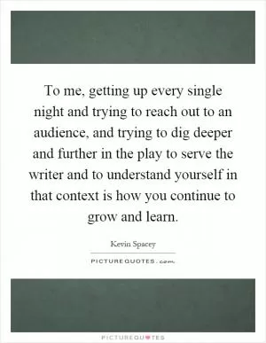 To me, getting up every single night and trying to reach out to an audience, and trying to dig deeper and further in the play to serve the writer and to understand yourself in that context is how you continue to grow and learn Picture Quote #1