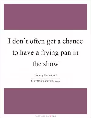 I don’t often get a chance to have a frying pan in the show Picture Quote #1