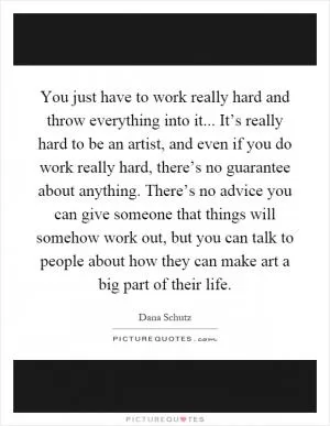 You just have to work really hard and throw everything into it... It’s really hard to be an artist, and even if you do work really hard, there’s no guarantee about anything. There’s no advice you can give someone that things will somehow work out, but you can talk to people about how they can make art a big part of their life Picture Quote #1