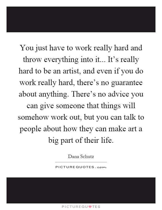 You just have to work really hard and throw everything into it... It's really hard to be an artist, and even if you do work really hard, there's no guarantee about anything. There's no advice you can give someone that things will somehow work out, but you can talk to people about how they can make art a big part of their life Picture Quote #1