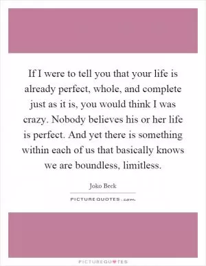 If I were to tell you that your life is already perfect, whole, and complete just as it is, you would think I was crazy. Nobody believes his or her life is perfect. And yet there is something within each of us that basically knows we are boundless, limitless Picture Quote #1
