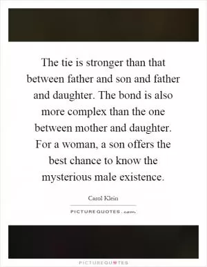 The tie is stronger than that between father and son and father and daughter. The bond is also more complex than the one between mother and daughter. For a woman, a son offers the best chance to know the mysterious male existence Picture Quote #1