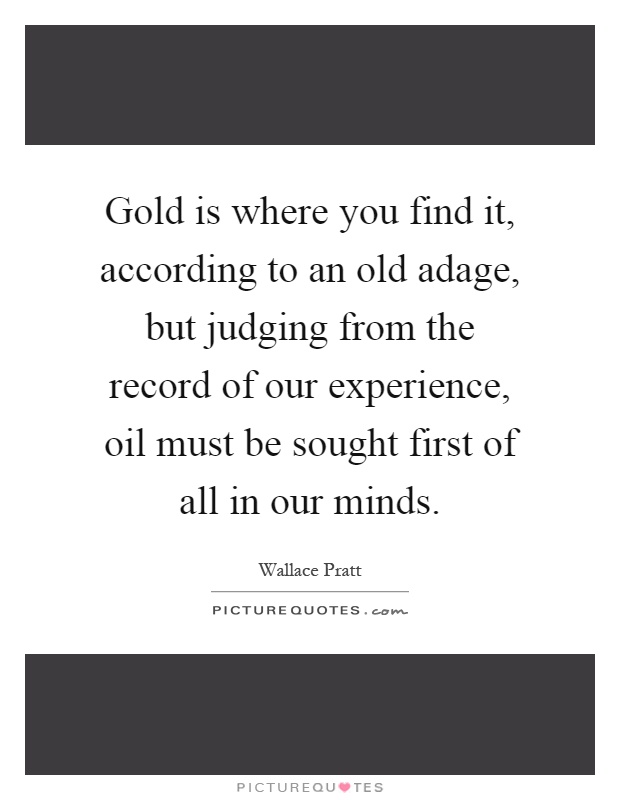 Gold is where you find it, according to an old adage, but judging from the record of our experience, oil must be sought first of all in our minds Picture Quote #1