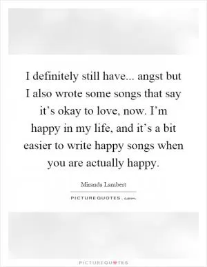 I definitely still have... angst but I also wrote some songs that say it’s okay to love, now. I’m happy in my life, and it’s a bit easier to write happy songs when you are actually happy Picture Quote #1