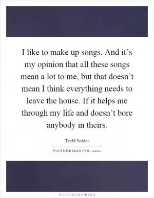 I like to make up songs. And it’s my opinion that all these songs mean a lot to me, but that doesn’t mean I think everything needs to leave the house. If it helps me through my life and doesn’t bore anybody in theirs Picture Quote #1