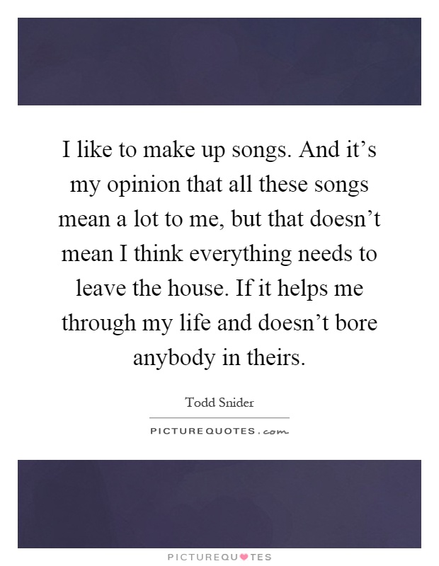 I like to make up songs. And it's my opinion that all these songs mean a lot to me, but that doesn't mean I think everything needs to leave the house. If it helps me through my life and doesn't bore anybody in theirs Picture Quote #1