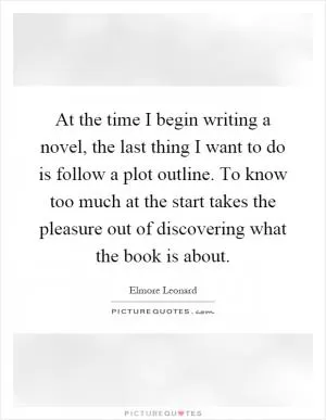 At the time I begin writing a novel, the last thing I want to do is follow a plot outline. To know too much at the start takes the pleasure out of discovering what the book is about Picture Quote #1