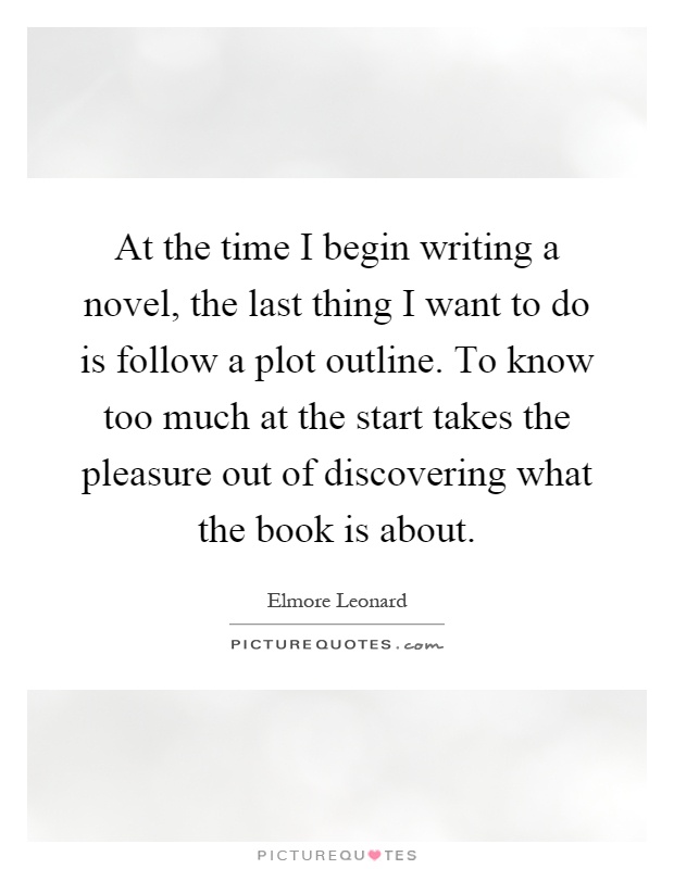 At the time I begin writing a novel, the last thing I want to do is follow a plot outline. To know too much at the start takes the pleasure out of discovering what the book is about Picture Quote #1