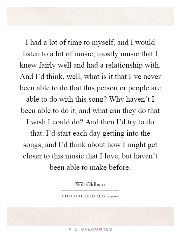 I had a lot of time to myself, and I would listen to a lot of music, mostly music that I knew fairly well and had a relationship with. And I'd think, well, what is it that I've never been able to do that this person or people are able to do with this song? Why haven't I been able to do it, and what can they do that I wish I could do? And then I'd try to do that. I'd start each day getting into the songs, and I'd think about how I might get closer to this music that I love, but haven't been able to make before Picture Quote #1