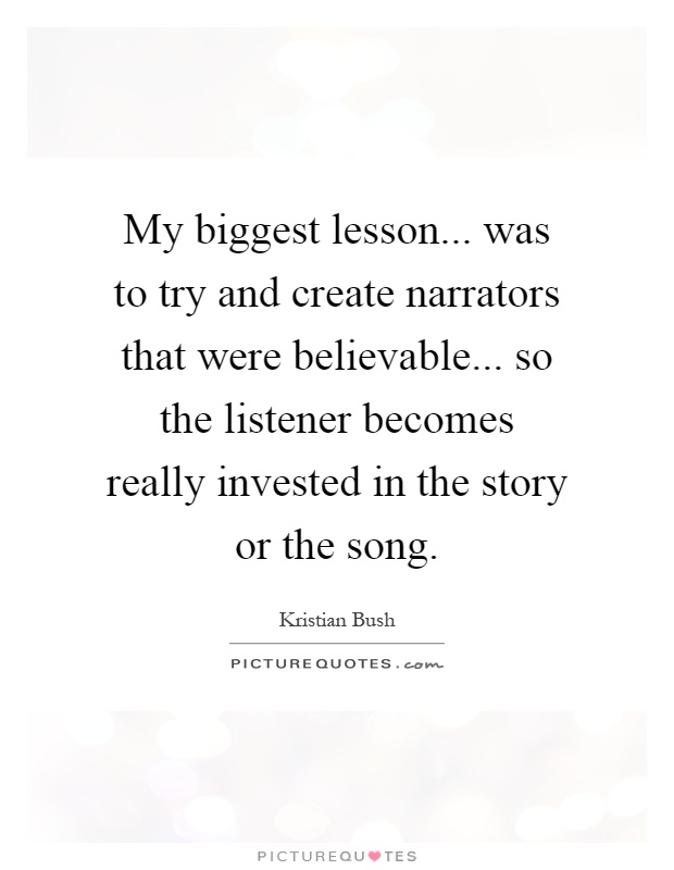 My biggest lesson... was to try and create narrators that were believable... so the listener becomes really invested in the story or the song Picture Quote #1