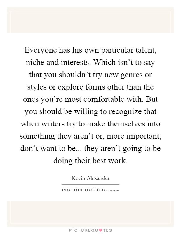 Everyone has his own particular talent, niche and interests. Which isn't to say that you shouldn't try new genres or styles or explore forms other than the ones you're most comfortable with. But you should be willing to recognize that when writers try to make themselves into something they aren't or, more important, don't want to be... they aren't going to be doing their best work Picture Quote #1