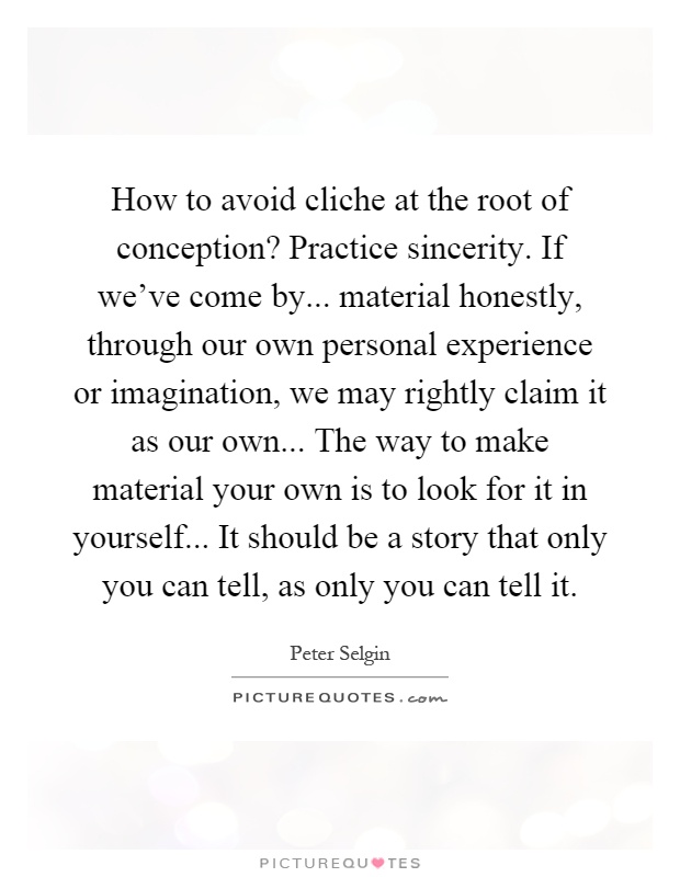 How to avoid cliche at the root of conception? Practice sincerity. If we've come by... material honestly, through our own personal experience or imagination, we may rightly claim it as our own... The way to make material your own is to look for it in yourself... It should be a story that only you can tell, as only you can tell it Picture Quote #1