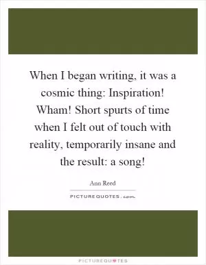 When I began writing, it was a cosmic thing: Inspiration! Wham! Short spurts of time when I felt out of touch with reality, temporarily insane and the result: a song! Picture Quote #1