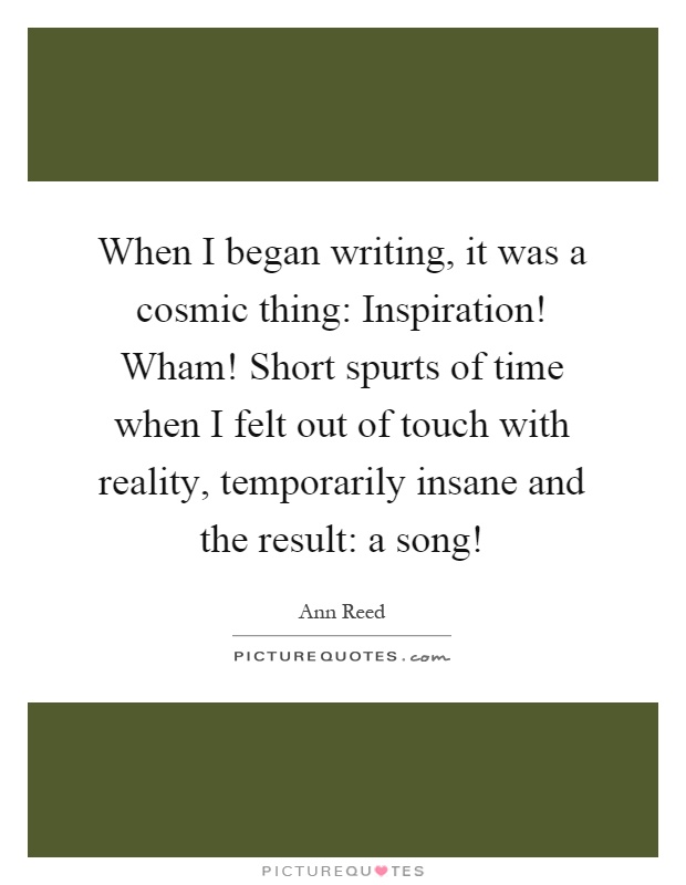 When I began writing, it was a cosmic thing: Inspiration! Wham! Short spurts of time when I felt out of touch with reality, temporarily insane and the result: a song! Picture Quote #1