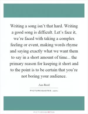 Writing a song isn’t that hard. Writing a good song is difficult. Let’s face it, we’re faced with taking a complex feeling or event, making words rhyme and saying exactly what we want them to say in a short amount of time... the primary reason for keeping it short and to the point is to be certain that you’re not boring your audience Picture Quote #1
