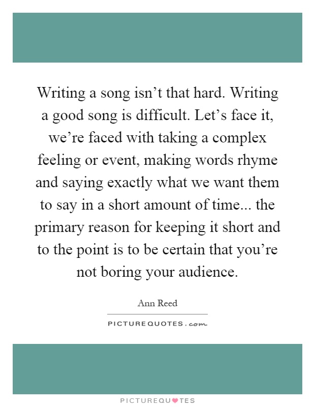Writing a song isn't that hard. Writing a good song is difficult. Let's face it, we're faced with taking a complex feeling or event, making words rhyme and saying exactly what we want them to say in a short amount of time... the primary reason for keeping it short and to the point is to be certain that you're not boring your audience Picture Quote #1