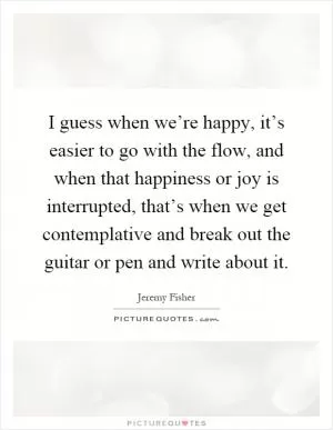 I guess when we’re happy, it’s easier to go with the flow, and when that happiness or joy is interrupted, that’s when we get contemplative and break out the guitar or pen and write about it Picture Quote #1